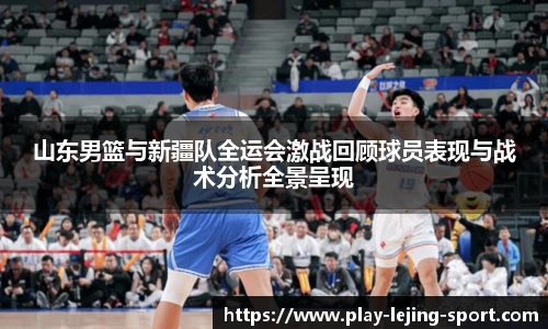 山东男篮与新疆队全运会激战回顾球员表现与战术分析全景呈现